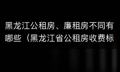 黑龙江公租房、廉租房不同有哪些（黑龙江省公租房收费标准）