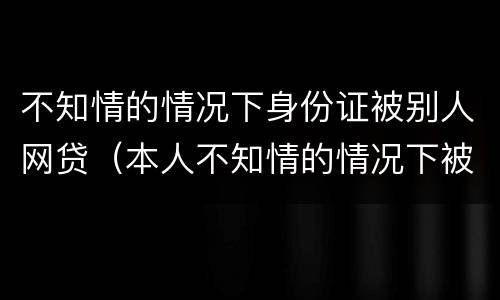 不知情的情况下身份证被别人网贷（本人不知情的情况下被网络贷款）