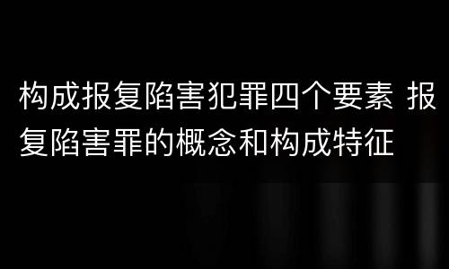 构成报复陷害犯罪四个要素 报复陷害罪的概念和构成特征