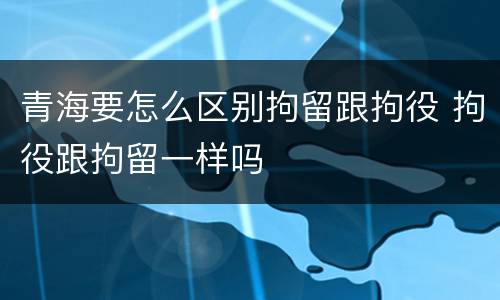 青海要怎么区别拘留跟拘役 拘役跟拘留一样吗