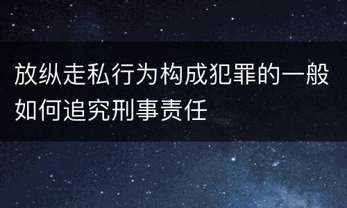 放纵走私行为构成犯罪的一般如何追究刑事责任