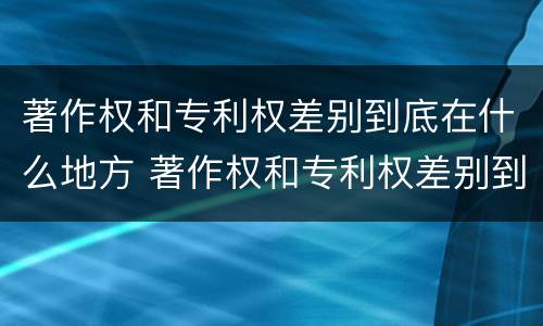 著作权和专利权差别到底在什么地方 著作权和专利权差别到底在什么地方举例说明