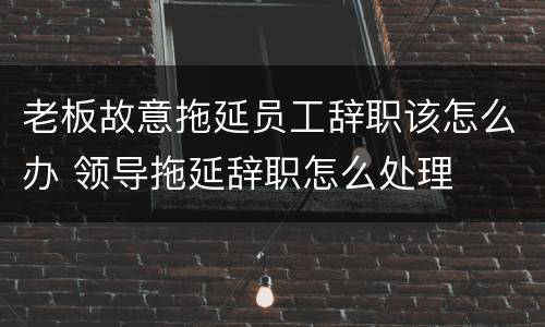 老板故意拖延员工辞职该怎么办 领导拖延辞职怎么处理