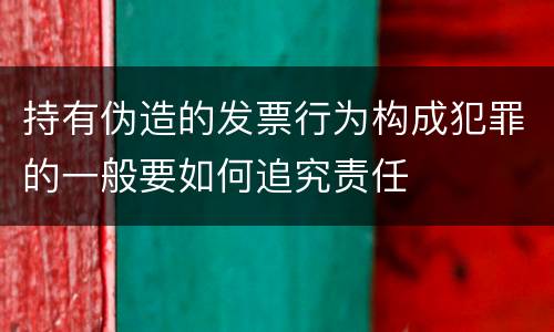 持有伪造的发票行为构成犯罪的一般要如何追究责任