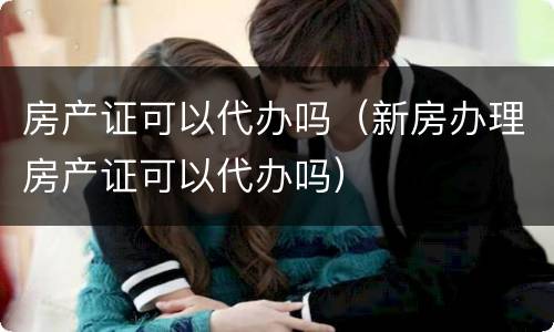房产证可以代办吗（新房办理房产证可以代办吗）