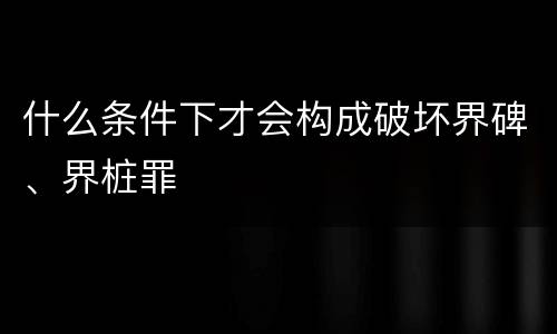 什么条件下才会构成破坏界碑、界桩罪