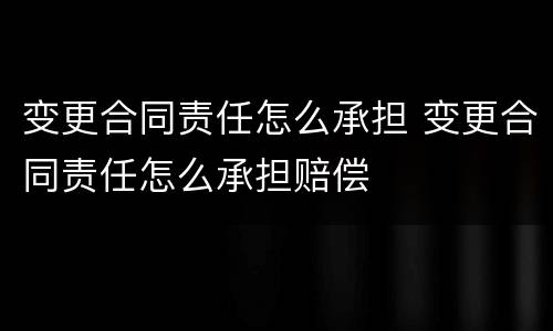 变更合同责任怎么承担 变更合同责任怎么承担赔偿