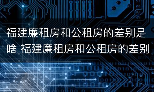 福建廉租房和公租房的差别是啥 福建廉租房和公租房的差别是啥啊