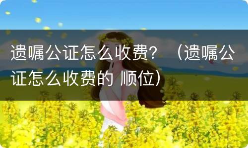 遗嘱公证怎么收费？（遗嘱公证怎么收费的 顺位）