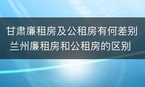 甘肃廉租房及公租房有何差别 兰州廉租房和公租房的区别