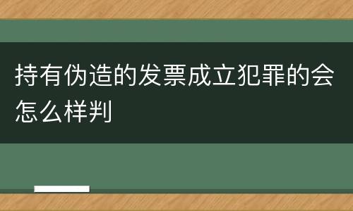 持有伪造的发票成立犯罪的会怎么样判