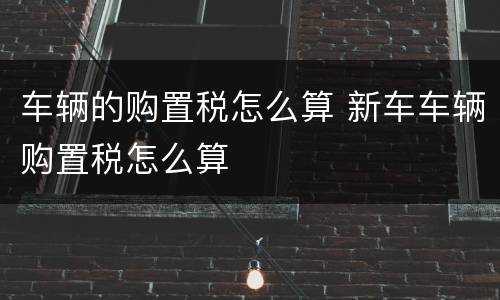 车辆的购置税怎么算 新车车辆购置税怎么算
