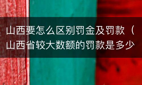 山西要怎么区别罚金及罚款（山西省较大数额的罚款是多少）