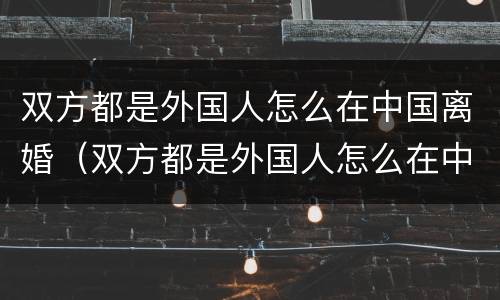 双方都是外国人怎么在中国离婚（双方都是外国人怎么在中国离婚手续）