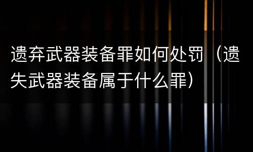 遗弃武器装备罪如何处罚（遗失武器装备属于什么罪）
