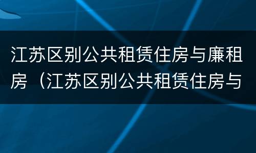 江苏区别公共租赁住房与廉租房（江苏区别公共租赁住房与廉租房的区别）