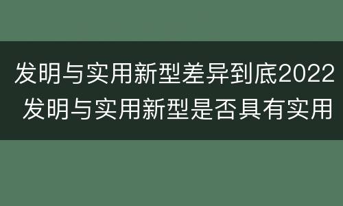 发明与实用新型差异到底2022 发明与实用新型是否具有实用性