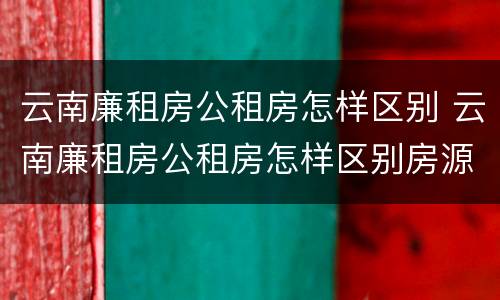 云南廉租房公租房怎样区别 云南廉租房公租房怎样区别房源