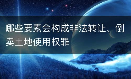 哪些要素会构成非法转让、倒卖土地使用权罪