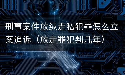 刑事案件放纵走私犯罪怎么立案追诉（放走罪犯判几年）