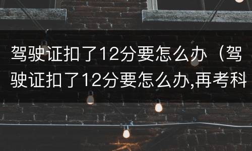 驾驶证扣了12分要怎么办（驾驶证扣了12分要怎么办,再考科目一多少钱）