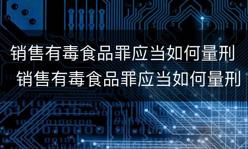 销售有毒食品罪应当如何量刑 销售有毒食品罪应当如何量刑处罚