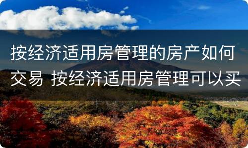 按经济适用房管理的房产如何交易 按经济适用房管理可以买卖吗