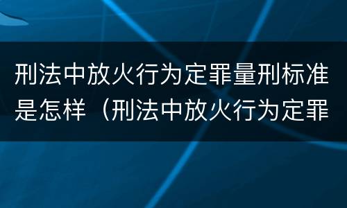 刑法中放火行为定罪量刑标准是怎样（刑法中放火行为定罪量刑标准是怎样定的）