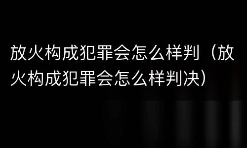 放火构成犯罪会怎么样判（放火构成犯罪会怎么样判决）