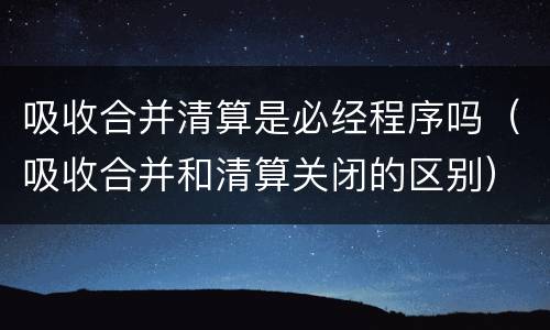 吸收合并清算是必经程序吗（吸收合并和清算关闭的区别）