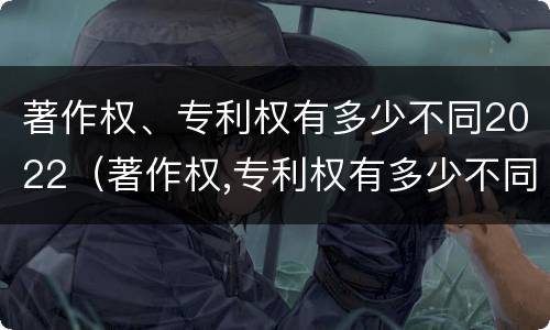 著作权、专利权有多少不同2022（著作权,专利权有多少不同2022年的）