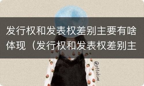 发行权和发表权差别主要有啥体现（发行权和发表权差别主要有啥体现呢）