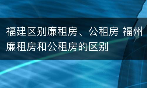 福建区别廉租房、公租房 福州廉租房和公租房的区别
