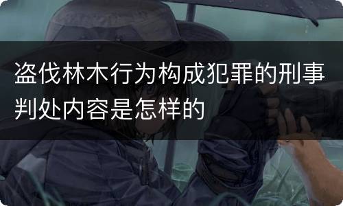 盗伐林木行为构成犯罪的刑事判处内容是怎样的