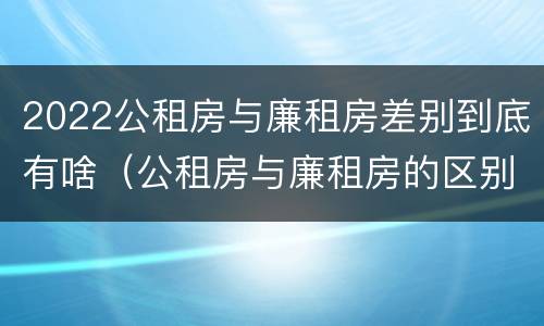 2022公租房与廉租房差别到底有啥（公租房与廉租房的区别都在此,别再搞错了!）