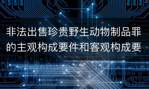 非法出售珍贵野生动物制品罪的主观构成要件和客观构成要件是哪些
