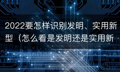2022要怎样识别发明、实用新型（怎么看是发明还是实用新型）