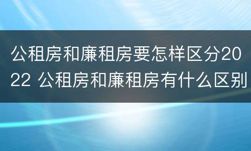 公租房和廉租房要怎样区分2022 公租房和廉租房有什么区别?2019年的