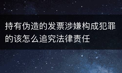 持有伪造的发票涉嫌构成犯罪的该怎么追究法律责任
