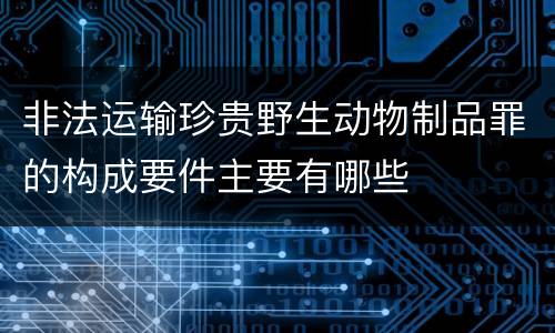 非法运输珍贵野生动物制品罪的构成要件主要有哪些