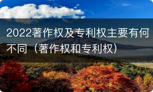 2022著作权及专利权主要有何不同（著作权和专利权）