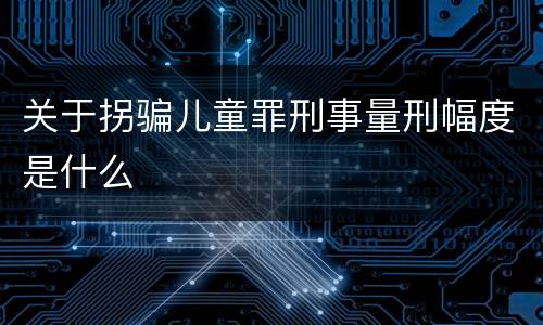 关于拐骗儿童罪刑事量刑幅度是什么
