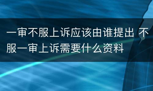 一审不服上诉应该由谁提出 不服一审上诉需要什么资料