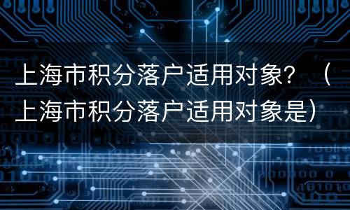 上海市积分落户适用对象？（上海市积分落户适用对象是）