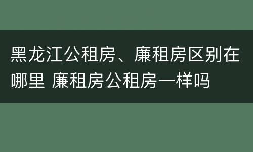 黑龙江公租房、廉租房区别在哪里 廉租房公租房一样吗