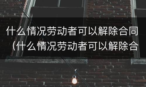 什么情况劳动者可以解除合同（什么情况劳动者可以解除合同赔偿）