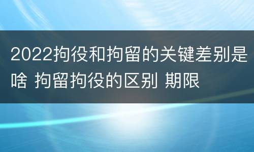 2022拘役和拘留的关键差别是啥 拘留拘役的区别 期限