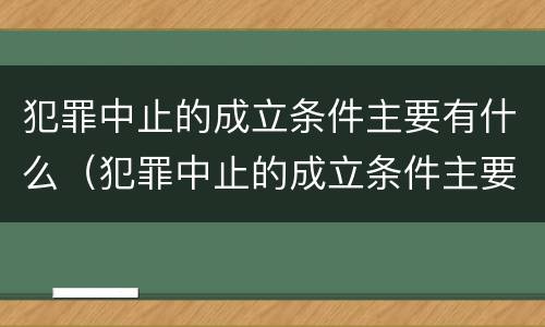 犯罪中止的成立条件主要有什么（犯罪中止的成立条件主要有什么）