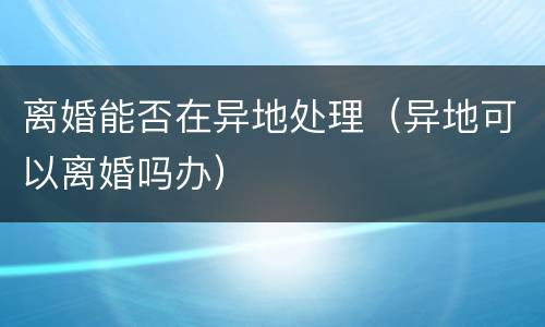 离婚能否在异地处理（异地可以离婚吗办）