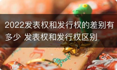 2022发表权和发行权的差别有多少 发表权和发行权区别